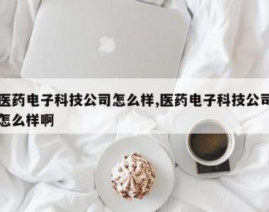 医药电子科技公司怎么样,医药电子科技公司怎么样啊