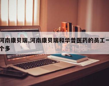 河南康贝瑞,河南康贝瑞和华普医药的员工一个多