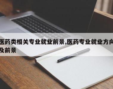 医药类相关专业就业前景,医药专业就业方向及前景