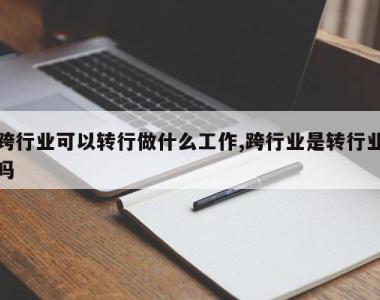 跨行业可以转行做什么工作,跨行业是转行业吗