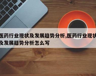 医药行业现状及发展趋势分析,医药行业现状及发展趋势分析怎么写