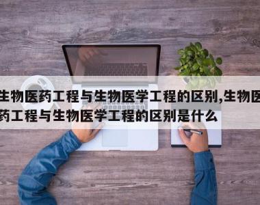 生物医药工程与生物医学工程的区别,生物医药工程与生物医学工程的区别是什么