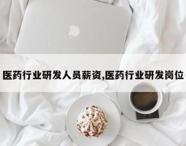医药行业研发人员薪资,医药行业研发岗位