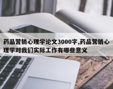 药品营销心理学论文3000字,药品营销心理学对我们实际工作有哪些意义