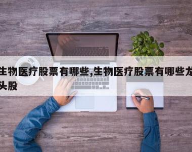 生物医疗股票有哪些,生物医疗股票有哪些龙头股