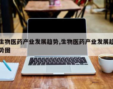 生物医药产业发展趋势,生物医药产业发展趋势图