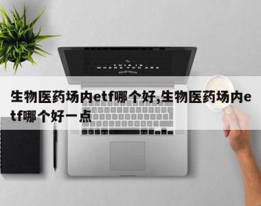 生物医药场内etf哪个好,生物医药场内etf哪个好一点