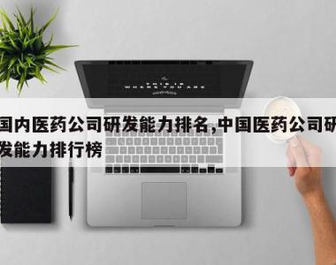 国内医药公司研发能力排名,中国医药公司研发能力排行榜