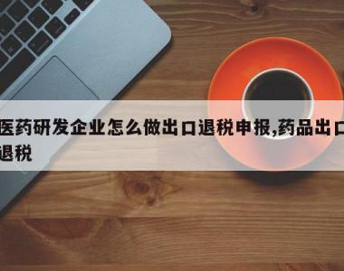医药研发企业怎么做出口退税申报,药品出口退税