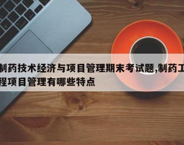 制药技术经济与项目管理期末考试题,制药工程项目管理有哪些特点