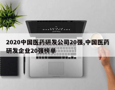 2020中国医药研发公司20强,中国医药研发企业20强榜单
