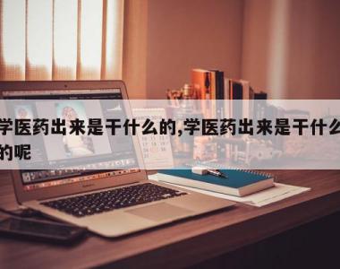 学医药出来是干什么的,学医药出来是干什么的呢