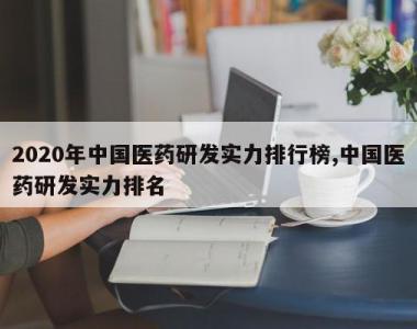 2020年中国医药研发实力排行榜,中国医药研发实力排名