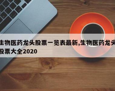 生物医药龙头股票一览表最新,生物医药龙头股票大全2020