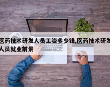 医药技术研发人员工资多少钱,医药技术研发人员就业前景