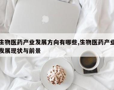 生物医药产业发展方向有哪些,生物医药产业发展现状与前景