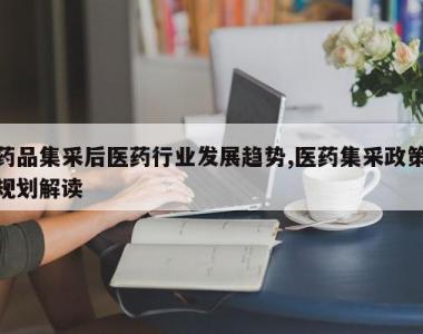 药品集采后医药行业发展趋势,医药集采政策规划解读