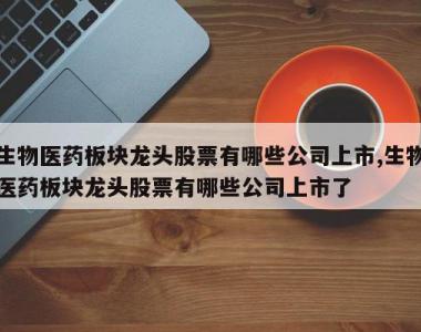 生物医药板块龙头股票有哪些公司上市,生物医药板块龙头股票有哪些公司上市了