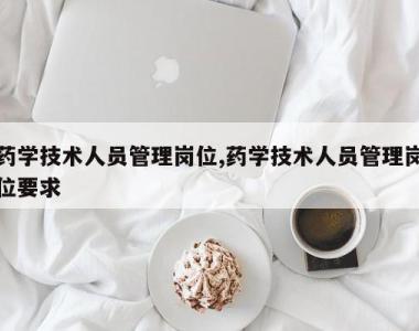 药学技术人员管理岗位,药学技术人员管理岗位要求