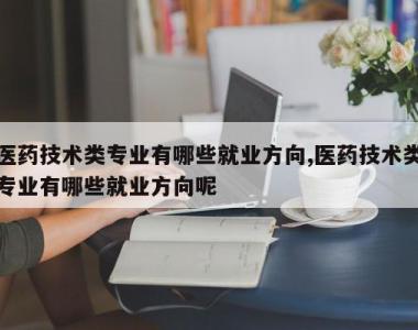 医药技术类专业有哪些就业方向,医药技术类专业有哪些就业方向呢