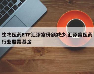 生物医药ETF汇添富份额减少,汇添富医药行业股票基金