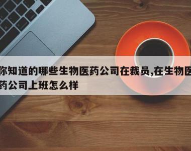 你知道的哪些生物医药公司在裁员,在生物医药公司上班怎么样