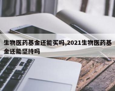 生物医药基金还能买吗,2021生物医药基金还能坚持吗
