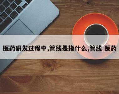 医药研发过程中,管线是指什么,管线 医药