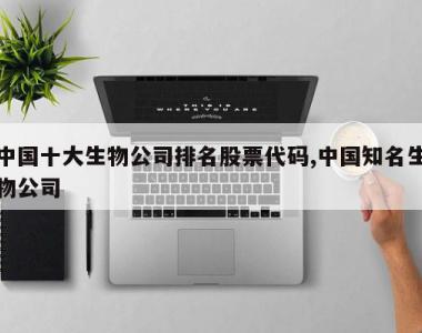 中国十大生物公司排名股票代码,中国知名生物公司