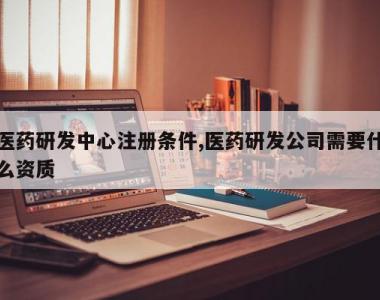 医药研发中心注册条件,医药研发公司需要什么资质