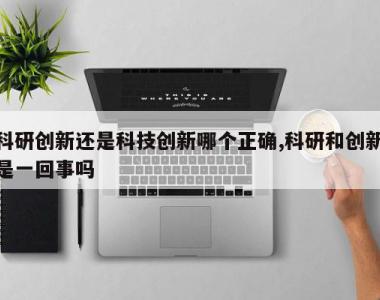 科研创新还是科技创新哪个正确,科研和创新是一回事吗