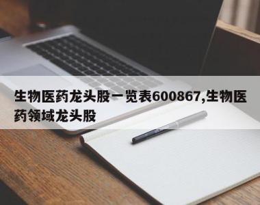 生物医药龙头股一览表600867,生物医药领域龙头股