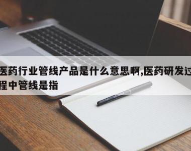 医药行业管线产品是什么意思啊,医药研发过程中管线是指
