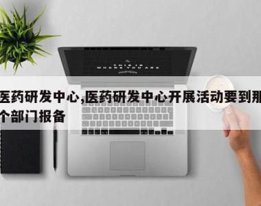 医药研发中心,医药研发中心开展活动要到那个部门报备