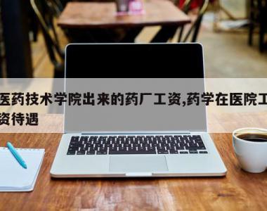 医药技术学院出来的药厂工资,药学在医院工资待遇