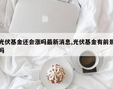 光伏基金还会涨吗最新消息,光伏基金有前景吗