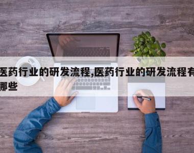 医药行业的研发流程,医药行业的研发流程有哪些