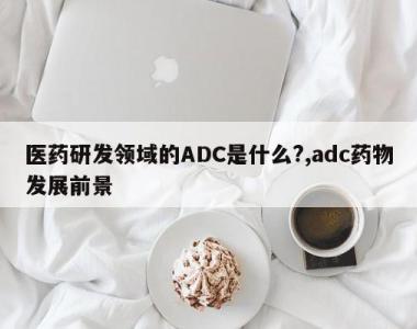 医药研发领域的ADC是什么?,adc药物发展前景