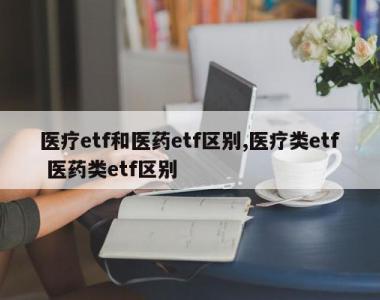 医疗etf和医药etf区别,医疗类etf 医药类etf区别