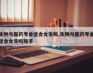 生物与医药专业适合女生吗,生物与医药专业适合女生吗知乎