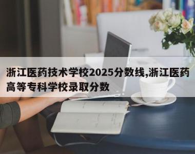 浙江医药技术学校2025分数线,浙江医药高等专科学校录取分数