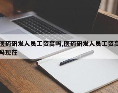 医药研发人员工资高吗,医药研发人员工资高吗现在
