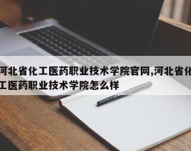 河北省化工医药职业技术学院官网,河北省化工医药职业技术学院怎么样