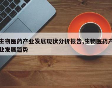 生物医药产业发展现状分析报告,生物医药产业发展趋势
