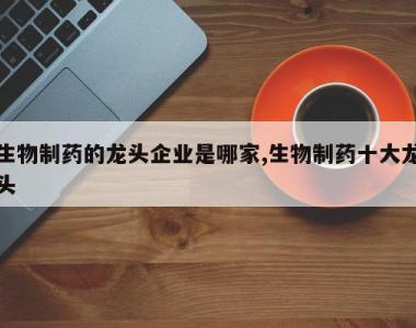 生物制药的龙头企业是哪家,生物制药十大龙头