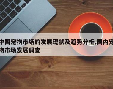 中国宠物市场的发展现状及趋势分析,国内宠物市场发展调查