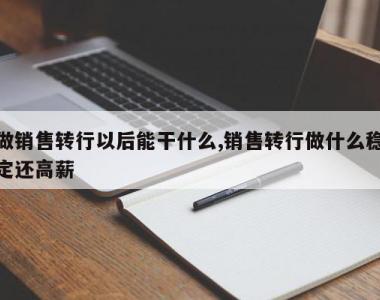 做销售转行以后能干什么,销售转行做什么稳定还高薪