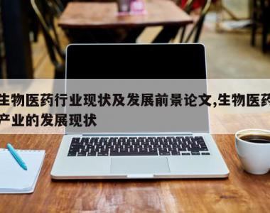 生物医药行业现状及发展前景论文,生物医药产业的发展现状