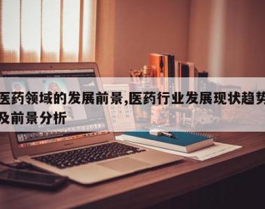医药领域的发展前景,医药行业发展现状趋势及前景分析
