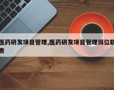 医药研发项目管理,医药研发项目管理岗位职责